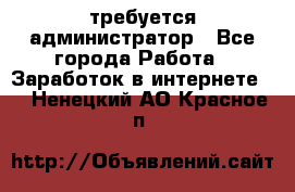 требуется администратор - Все города Работа » Заработок в интернете   . Ненецкий АО,Красное п.